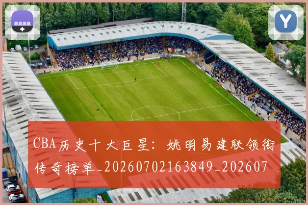 CBA历史十大巨星：姚明易建联领衔传奇榜单_20260702163849_20260712043929