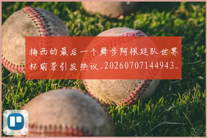 梅西的最后一个舞步阿根廷队世界杯前景引发热议_20260707144943_20260731182014