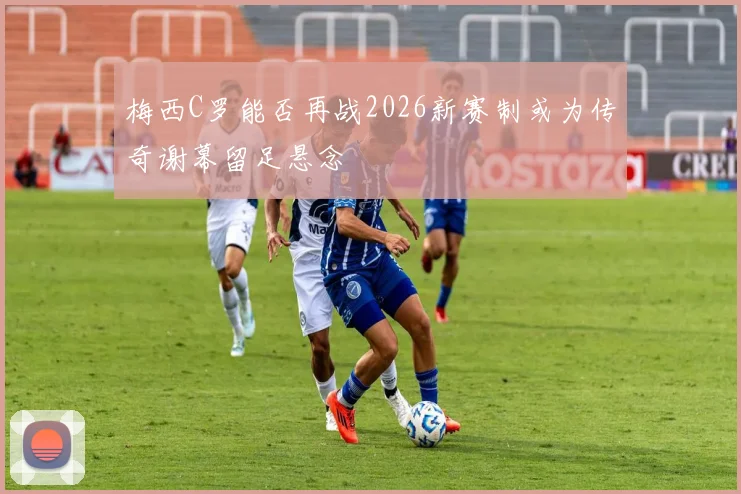 梅西C罗能否再战2026新赛制或为传奇谢幕留足悬念