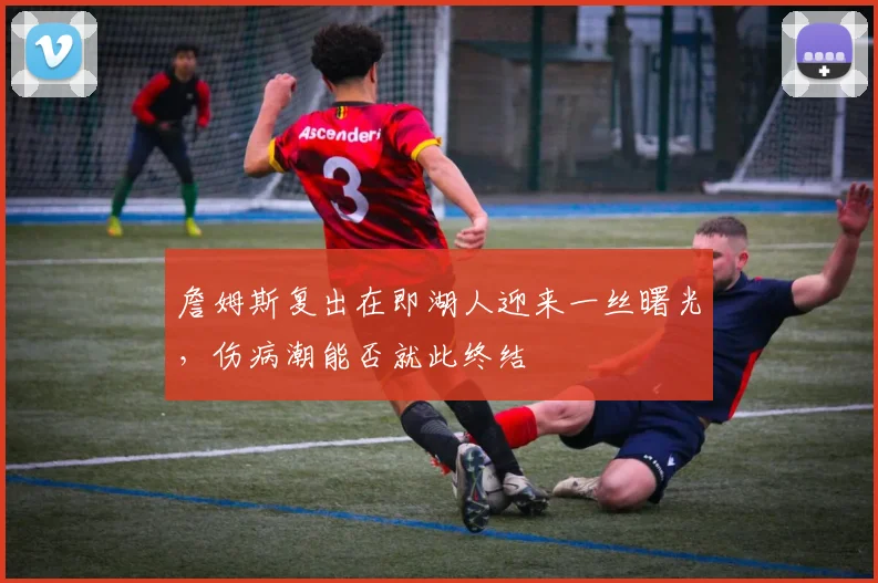 詹姆斯复出在即湖人迎来一丝曙光,伤病潮能否就此终结