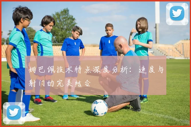 姆巴佩技术特点深度分析:速度与射门的完美结合