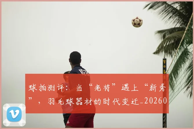 球拍测评：当“老将”遇上“新秀”，羽毛球器材的时代变迁_20260708191557_20260802160539