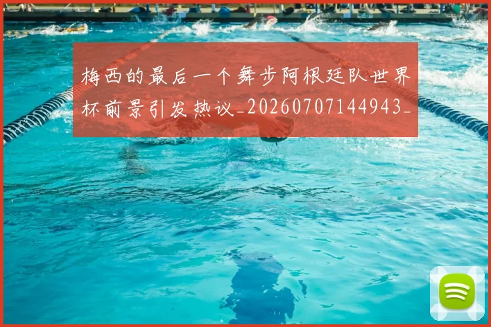 梅西的最后一个舞步阿根廷队世界杯前景引发热议_20260707144943_20260731182014