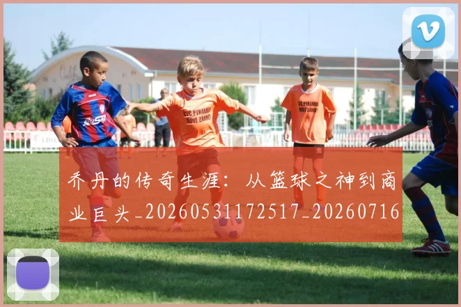 乔丹的传奇生涯:从篮球之神到商业巨头_20260531172517_20260716192323