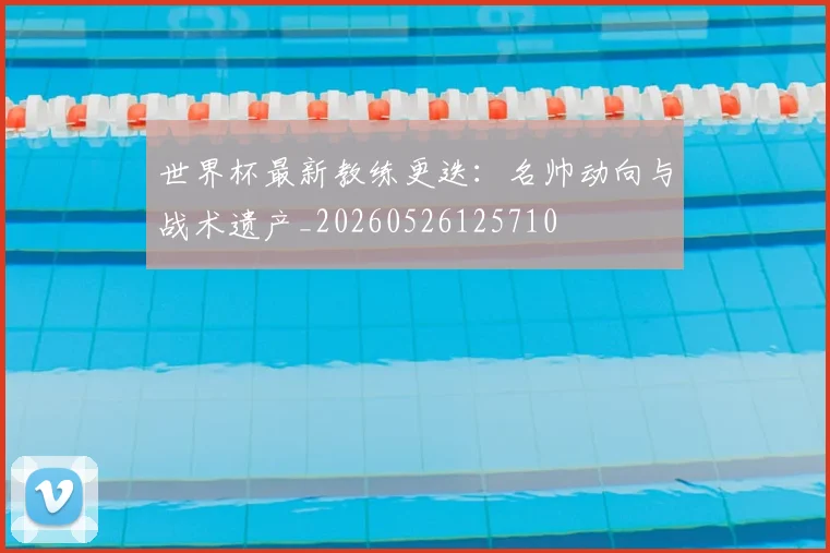 世界杯最新教练更迭:名帅动向与战术遗产_20260526125710