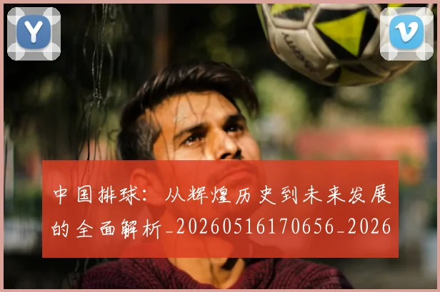 中国排球:从辉煌历史到未来发展的全面解析_20260516170656_20260703203011