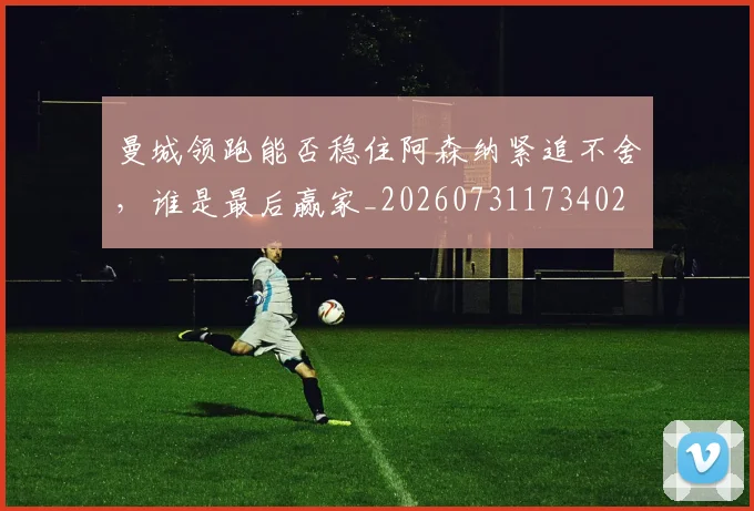曼城领跑能否稳住阿森纳紧追不舍,谁是最后赢家_20260731173402