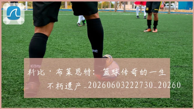 科比·布莱恩特:篮球传奇的一生与不朽遗产_20260603222730_20260802164906