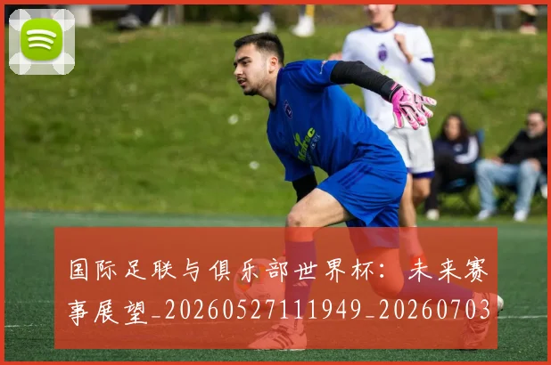 国际足联与俱乐部世界杯:未来赛事展望_20260527111949_20260703224701