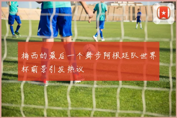 梅西的最后一个舞步阿根廷队世界杯前景引发热议
