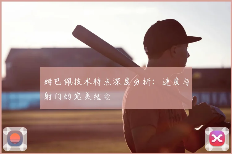 姆巴佩技术特点深度分析:速度与射门的完美结合