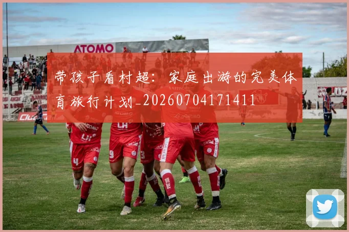 带孩子看村超:家庭出游的完美体育旅行计划_20260704171411