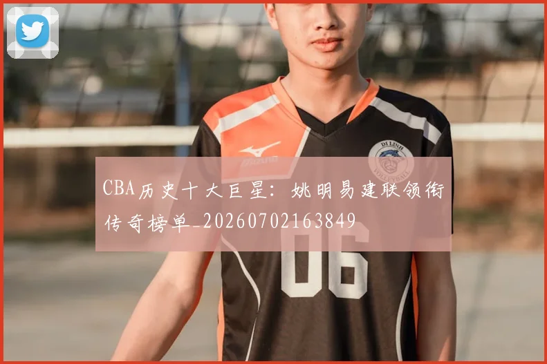 CBA历史十大巨星:姚明易建联领衔传奇榜单_20260702163849