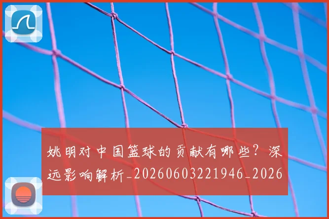 姚明对中国篮球的贡献有哪些？深远影响解析_20260603221946_20260703232747