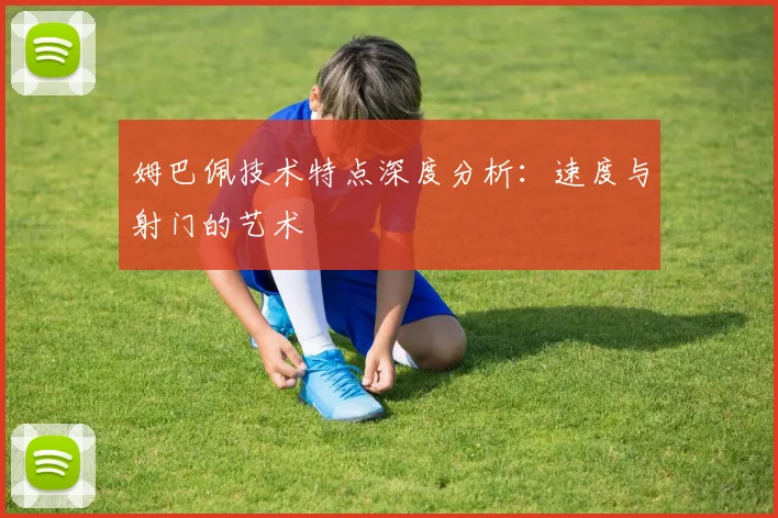姆巴佩技术特点深度分析:速度与射门的艺术