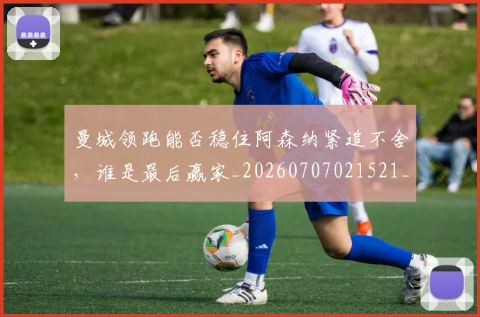曼城领跑能否稳住阿森纳紧追不舍,谁是最后赢家_20260707021521_20260731173405