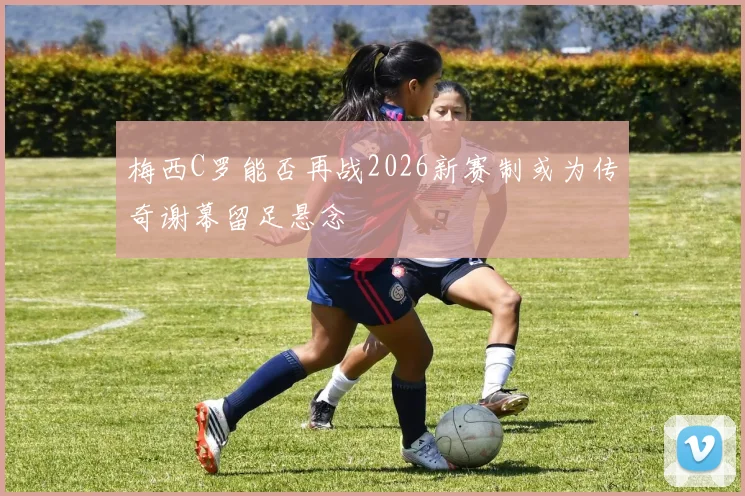 梅西C罗能否再战2026新赛制或为传奇谢幕留足悬念
