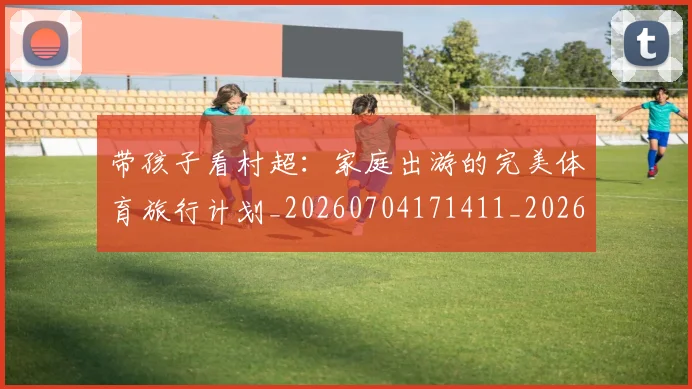 带孩子看村超:家庭出游的完美体育旅行计划_20260704171411_20260722154749