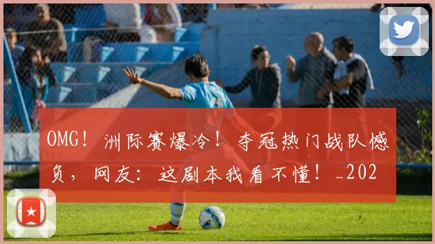 OMG!洲际赛爆冷!夺冠热门战队憾负,网友:这剧本我看不懂!_20260702171659