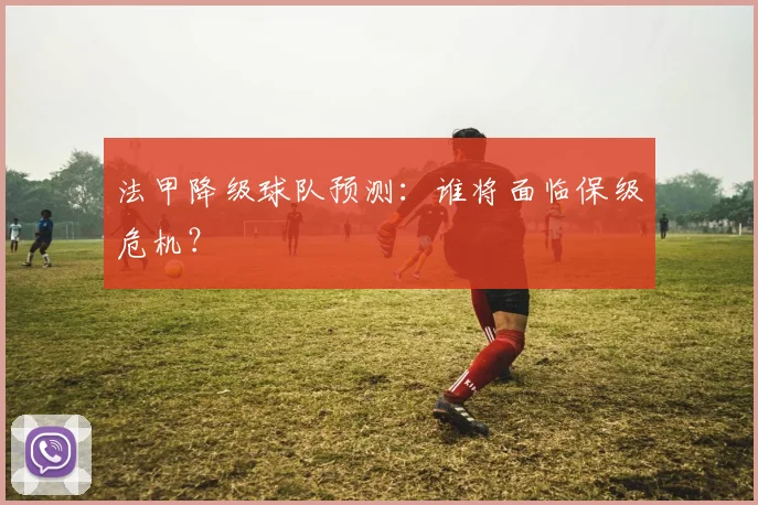 法甲降级球队预测:谁将面临保级危机?