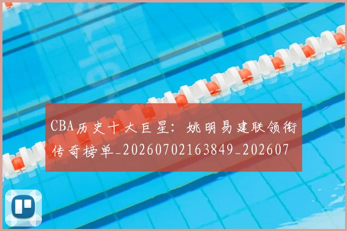 CBA历史十大巨星:姚明易建联领衔传奇榜单_20260702163849_20260712043929