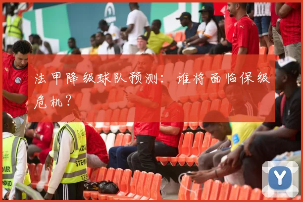 法甲降级球队预测：谁将面临保级危机？