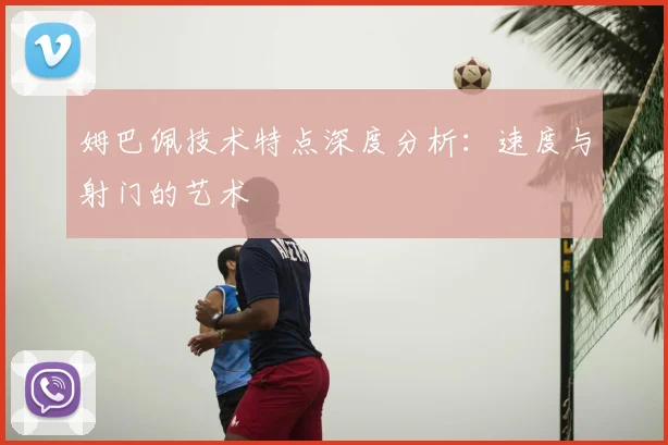 姆巴佩技术特点深度分析:速度与射门的艺术