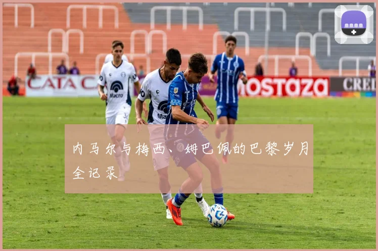 内马尔与梅西、姆巴佩的巴黎岁月全记录