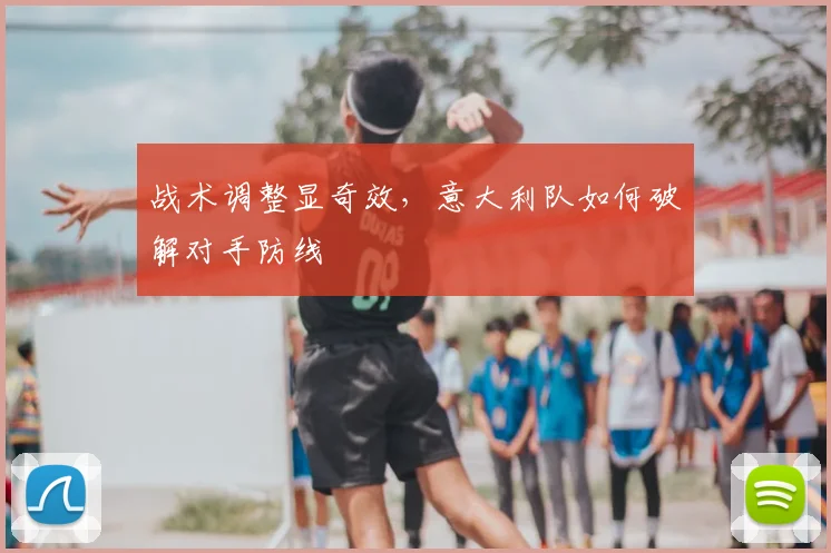 战术调整显奇效,意大利队如何破解对手防线