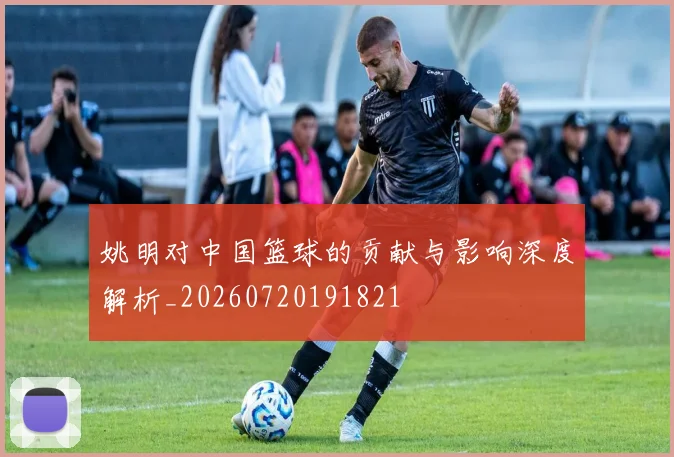 姚明对中国篮球的贡献与影响深度解析_20260720191821