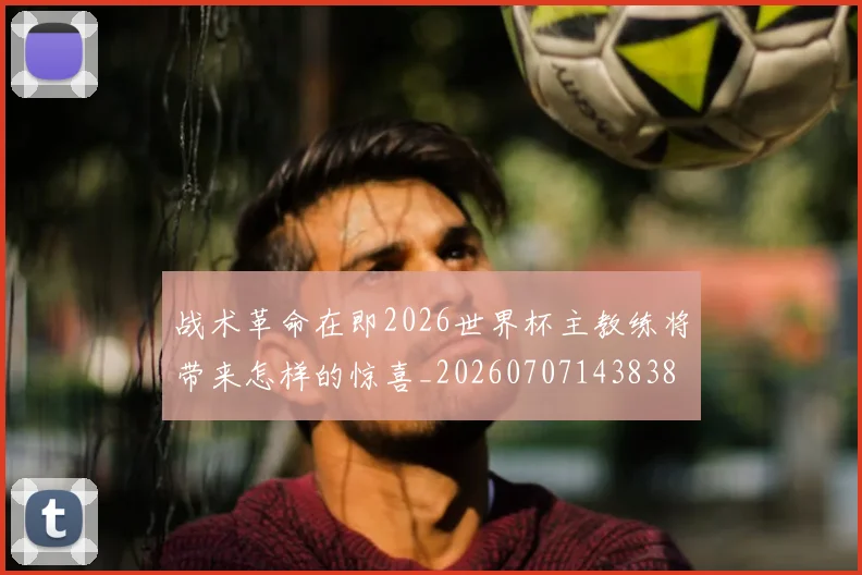战术革命在即2026世界杯主教练将带来怎样的惊喜_20260707143838