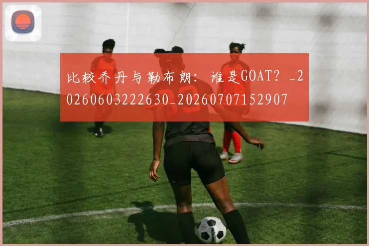 比较乔丹与勒布朗:谁是GOAT?_20260603222630_20260707152907
