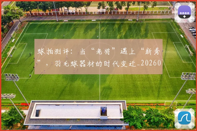 球拍测评：当“老将”遇上“新秀”，羽毛球器材的时代变迁_20260708191557_20260802160539
