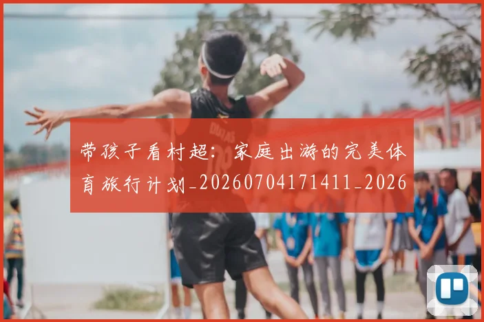 带孩子看村超:家庭出游的完美体育旅行计划_20260704171411_20260722154749